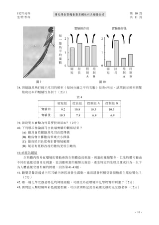 112年分科 第 10 頁
生 物 考 科 共 11 頁
- 10 -
請記得在答題卷簽名欄位以正楷簽全名
38. 四組雄鳥飛行展示尾羽的頻率（每30分鐘之平均次數）如表4所示，試問展示頻率與繁
殖成功率的相關性為何？（2分）
39. 請說明本實驗為何需要控制組B？（2分）
40. 下列哪項推論最符合此項實驗的觀察結果？
(A) 雌鳥會依據雄鳥尾羽長度擇偶
(B) 雌鳥會依據雄鳥領域大小擇偶
(C) 雄鳥尾羽長度會影響領域範圍
(D) 尾羽有經修改後的雄鳥更吸引雌鳥
41-43題為題組
生物體內與外在環境的變動會對生物體造成刺激。刺激的種類繁多，但生物體可藉由
不同的感覺受器接受刺激，並因應刺激的種類及強弱，產生特定的生理反應或行為，以下
為人體感覺受器相關的問題，回答第41-43題。
41. 聽覺是聲波透過內耳耳蝸內淋巴液發生震動，進而誘發何種受器細胞產生電位變化 ？
（2分）
42. 哪一種化學受器是特化的神經細胞，可接受外在環境中化學物質的刺激？（2分）
43. 請寫出人類眼睛與彩色視覺相關，可以偵測特定波長範圍光線的光受器名稱。
（2分）
表 4
縮短組 拉長組 控制組 A 控制組 B
實驗前 9.2 10.8 10.3 10.3
實驗後 10.3 7.8 6.9 6.9
圖 9 圖 10
實驗操作前 實驗操作後
縮
短
拉
長
控
制
A
控
制
B
縮
短
拉
長
控
制
A
控
制
B
每
一
雄
鳥
平
均
巢
數
2
1
0
2
1
0
 