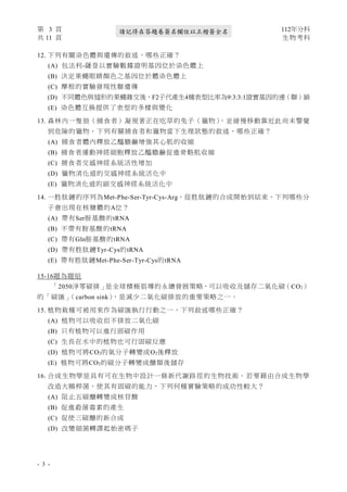 第 3 頁 112年分科
共 11 頁 生物考科
- 3 -
請記得在答題卷簽名欄位以正楷簽全名
12. 下列有關染色體與遺傳的敘述，哪些正確？
(A) 包法利-薩登以實驗數據證明基因位於染色體上
(B) 決定果蠅眼睛顏色之基因位於體染色體上
(C) 摩根的實驗發現性聯遺傳
(D) 不同體色與翅形的果蠅雜交後，F2子代產生4種表型比率為9:3:3:1證實基因的連（聯）鎖
(E) 染色體互換提供了表型的多樣與變化
13. 森林內一隻狼（捕食者）凝視著正在吃草的兔子（獵物）
，並緩慢移動靠近此尚未警覺
到危險的獵物，下列有關捕食者和獵物當下生理狀態的敘述，哪些正確？
(A) 捕食者體內釋放乙醯膽鹼增強其心肌的收縮
(B) 捕食者運動神經細胞釋放乙醯膽鹼促進骨骼肌收縮
(C) 捕食者交感神經系統活性增加
(D) 獵物消化道的交感神經系統活化中
(E) 獵物消化道的副交感神經系統活化中
14. 一胜肽鏈的序列為Met-Phe-Ser-Tyr-Cys-Arg，從胜肽鏈的合成開始到結束，下列哪些分
子會出現在核糖體的A位？
(A) 帶有Ser胺基酸的tRNA
(B) 不帶有胺基酸的tRNA
(C) 帶有Gln胺基酸的tRNA
(D) 帶有胜肽鏈Tyr-Cys的tRNA
(E) 帶有胜肽鏈Met-Phe-Ser-Tyr-Cys的tRNA
15-16題為題組
「2050淨零碳排」是全球積極倡導的永續發展策略，可以吸收及儲存二氧化碳（CO2）
的「碳匯」
（carbon sink）
，是減少二氧化碳排放的重要策略之一。
15. 植物栽種可被用來作為碳匯執行行動之一，下列敘述哪些正確？
(A) 植物可以吸收但不排放二氧化碳
(B) 只有植物可以進行固碳作用
(C) 生長在水中的植物也可行固碳反應
(D) 植物可將CO2的氧分子轉變成O2後釋放
(E) 植物可將CO2的碳分子轉變成醣類後儲存
16. 合成生物學是具有可在生物中設計一條新代謝路徑的生物技術。若要藉由合成生物學
改造大腸桿菌，使其有固碳的能力，下列何種實驗策略的成功性較大？
(A) 阻止五碳醣轉變成核苷酸
(B) 促進殺菌毒素的產生
(C) 促使三碳醣的新合成
(D) 改變細菌轉譯起始密碼子
 