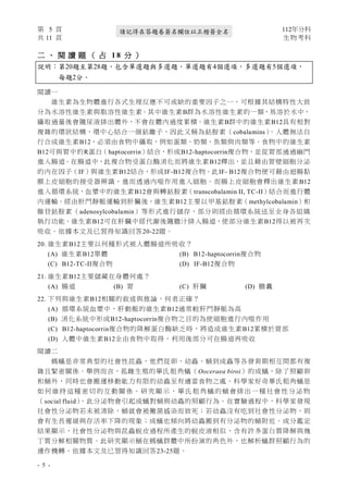 第 5 頁 112年分科
共 11 頁 生物考科
- 5 -
請記得在答題卷簽名欄位以正楷簽全名
二 、 閱 讀 題 （ 占 1 8 分 ）
說明：第20題至第28題，包含單選題與多選題，單選題有4個選項，多選題有5個選項，
每題2分。
閱讀一
維生素為生物體進行各式生理反應不可或缺的重要因子之一，可根據其結構特性大致
分為水溶性維生素與脂溶性維生素。其中維生素B群為水溶性維生素的一類，易溶於水中，
攝取過量後會隨尿液排出體外，不會在體內過度累積。維生素B群中的維生素B12具有相對
複雜的環狀結構，環中心結合一個鈷離子，因此又稱為鈷胺素（cobalamins）
。人體無法自
行合成維生素B12，必須由食物中攝取，例如蛋類、奶類、魚類與肉類等。食物中的維生素
B12可與胃中的R蛋白（haptocorrin）結合，形成B12-haptocorrin複合物，並從胃部通過幽門
進入腸道。在腸道中，此複合物受蛋白酶消化而將維生素B12釋出，並且藉由胃壁細胞分泌
的內在因子（IF）與維生素B12結合，形成IF-B12複合物。此IF- B12複合物便可藉由迴腸黏
膜上皮細胞的接受器辨識，進而透過內噬作用進入細胞。而腸上皮細胞會釋出維生素 B12
進入循環系統，血漿中的維生素B12會與轉鈷胺素（transcobalamin II, TC-II）結合而進行體
內運輸。經由肝門靜脈運輸到肝臟後，維生素B12主要以甲基鈷胺素（methylcobalamin）和
腺苷鈷胺素（adenosylcobalamin）等形式進行儲存，部分則經由循環系統送至全身各組織
執行功能。維生素B12可在肝臟中經代謝後隨膽汁排入腸道，使部分維生素B12得以被再次
吸收。依據本文及已習得知識回答20-22題。
20. 維生素B12主要以何種形式被人體腸道所吸收？
(A) 維生素B12單體 (B) B12-haptocorrin複合物
(C) B12-TC-II複合物 (D) IF-B12複合物
21. 維生素B12主要儲藏在身體何處？
(A) 腸道 (B) 胃 (C) 肝臟 (D) 膽囊
22. 下列與維生素B12相關的敘述與推論，何者正確？
(A) 循環系統血漿中，肝動脈的維生素B12通常較肝門靜脈為高
(B) 消化系統中形成B12-haptocorrin複合物之目的為使細胞進行內噬作用
(C) B12-haptocorrin複合物的降解蛋白酶缺乏時，將造成維生素B12累積於胃部
(D) 人體中維生素B12全由食物中取得，利用後部分可在腸道再吸收
閱讀二
螞蟻是非常典型的社會性昆蟲，他們從卵、幼蟲、蛹到成蟲等各發育期相互間都有複
雜且緊密關係。舉例而言，孤雌生殖的畢氏粗角蟻（Ooceraea biroi）的成蟻，除了照顧卵
和蛹外，同時也會搬運移動能力有限的幼蟲至有適當食物之處。科學家好奇畢氏粗角蟻是
如 何 維 持 這種 密 切 的互 動 關 係。 研 究顯 示 ，畢 氏 粗 角 蟻的 蛹 會 排出 一 種 社會 性 分泌 物
（social fluid）
，此分泌物會引起成蟻對蛹與幼蟲的照顧行為。在實驗過程中，科學家發現
社會性分泌物若未被清除，蛹就會被黴菌感染而致死；若幼蟲沒有吃到社會性分泌物，則
會有生長遲緩與存活率下降的現象；成蟻也傾向將幼蟲搬到有分泌物的蛹附近。成分鑑定
結果顯示，社會性分泌物與昆蟲蛻皮過程所產生的蛻皮液相似，含有許多蛋白質降解與幾
丁質分解相關物質。此研究顯示蛹在螞蟻群體中所扮演的角色外，也解析蟻群照顧行為的
運作機轉。依據本文及已習得知識回答23-25題。
 