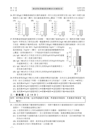 第 7 頁 112年分科
共 11 頁 生物考科
- 7 -
請記得在答題卷簽名欄位以正楷簽全名
26. 將引發IgE介導嚴重過敏性反應的過敏原，再次分別注射到野生型小鼠（WT）和肥大細
胞缺失小鼠
（MC−
）
體內，30分鐘後量測其核心體溫，下列哪一圖示結果符合本文敘述？
(A) (B) (C) (D)
27. 對周邊溫度敏感的感覺神經元有兩種，一種具有離子通道TrpV4；另一種則具有離子通道
TrpV1。科學家為了探究是由哪一種感覺神經元負責將來自IgE / MCs發的過敏性反應的分
子訊息，轉傳給中樞神經系統，他們將引發IgE介導嚴重過敏性反應的過敏原，再次分別
注射到野生型小鼠
（WT）
、TrpV1基因剔除鼠
（TrpV1-/-
）
、和TrpV4
基因剔除鼠（TrpV4-/-
）體內，並於30分鐘後量測實驗動物的核
心體溫，結果如圖3所示。下列敘述何者最符合結果推論？
(A) IgE / MCs的分子訊息分別活化表現TrpV1和TrpV4的感覺
神經元，使二者產生動作電位
(B) IgE / MCs的分子訊息分別活化表現部分的TrpV1和TrpV4
的感覺神經元，使二者產生動作電位
(C) IgE / MCs的分子訊息主要活化表現TrpV1的感覺神經元，
使其產生動作電位
(D) IgE / MCs的分子訊息主要活化表現TrpV4的感覺神經元，
使其產生動作電位
28. 科學家發現因IgE介導活化的肥大細胞所釋放的凝乳酶，具有活化溫度調節神經迴路的
作用。綜合文章描述下列哪一示意圖較適合本文的結論？（註解：→ 活化； 降低）
(A) 凝乳酶→TrpV1+
/ TrpV4+
感覺神經元→脊髓→腦幹→溫度調節中樞→BAT產熱
(B) 凝乳酶→TrpV4+
感覺神經元→脊髓→腦幹→溫度調節中樞→BAT產熱
(C) 凝乳酶→TrpV1+
感覺神經元→脊髓→腦幹→溫度調節中樞 BAT產熱
(D) 凝乳酶→TrpV4+
感覺神經元→脊髓→腦幹→溫度調節中樞 BAT產熱
三 、 實 驗 題 （ 占 1 4 分 ）
說明：第29題至第35題，包含單選題與多選題，單選題有4個選項，多選題有5個選項，每
題2分。
29. 小瑩在複式顯微鏡下觀察動物組織玻片，視野中觀察到少量細胞散佈於大量的細胞外
基質中。下列相關敘述哪些正確？
(A) 小瑩想把視野右上角的A細胞移至視野中央觀察，她應將玻片往左下方移動
(B) 由於視野中細胞數量稀少，若小瑩想看較多的細胞，她應該轉換成較高倍物鏡
(C) 在10倍物鏡下A細胞的最大直徑約為目鏡測微器的3小格長度，若於40倍物鏡下則
約為12小格長度
(D) 該組織與脂肪、硬骨、軟骨和血液等組織同屬於結締組織
(E) 該組織多分布於口腔黏膜表面，以保護口腔
30
31
32
33
34
35
36
37
核
心
體
溫
（
℃）
MC
-
WT
30
31
32
33
34
35
36
37
核
心
體
溫
（
℃）
MC
-
WT
30
31
32
33
34
35
36
37
核
心
體
溫
（
℃）
MC
-
WT
30
31
32
33
34
35
36
37
核
心
體
溫
（
℃）
MC
-
WT
TrpV1
-/-
37
35
33
31
29
WT
TrpV4
-/-
核
心
體
溫
（
℃）
圖 3
 
