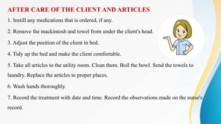 AFTER CARE OF THE CLIENT AND ARTICLES
1. Instill any medications that is ordered, if any.
2. Remove the mackintosh and towel from under the client's head.
3. Adjust the position of the client in bed.
4. Tidy up the bed and make the client comfortable.
5. Take all articles to the utility room. Clean them. Boil the bowl. Send the towels to
laundry. Replace the articles to proper places.
6. Wash hands thoroughly.
7. Record the treatment with date and time. Record the observations made on the nurse's
record.
 
