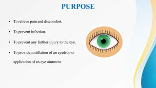PURPOSE
• To relieve pain and discomfort.
• To prevent infection.
• To prevent any further injury to the eye.
• To provide instillation of an eyedrop or
application of an eye ointment.
 