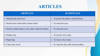 ARTICLES
ARTICLES RATIONALE
1. Mackintosh and towel ‒ To protect the pillow and bed linen.
2. Sterile bowl with sterile cotton swabs ‒ To clean the eyes.
3. Sterile norMal saline or any other ordered solution. ‒ To clean the eyes.
4. Kidney tray ‒ To recieve wet waste.
5. Paper bag ‒ To recieve dry waste.
6. Clean face towel ‒ To wipe the face after the procedure.
 