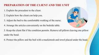 PREPARATION OF THE CLIENT AND THE UNIT
1. Explain the procedure to the client.
2. Explain how the client can help you.
3. Adjust the bed to the comfortable working of the nurse.
4. Arrange the articles conveniently on the bedside table.
5. Keep the client flat if the condition permits. Remove all pillows leaving one pillow
under the head.
6. Protect the pillow and the bed with a mackintosh and towel placed under the head.
 