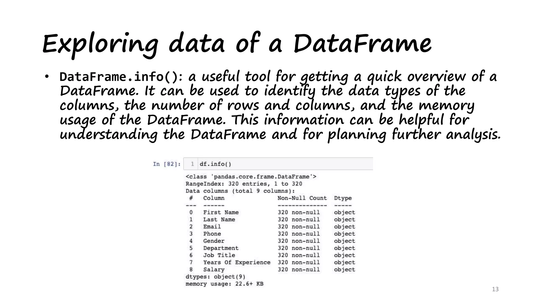 Exploring data of a DataFrame
13
• DataFrame.info(): a useful tool for getting a quick overview of a
DataFrame. It can be used to identify the data types of the
columns, the number of rows and columns, and the memory
usage of the DataFrame. This information can be helpful for
understanding the DataFrame and for planning further analysis.
 