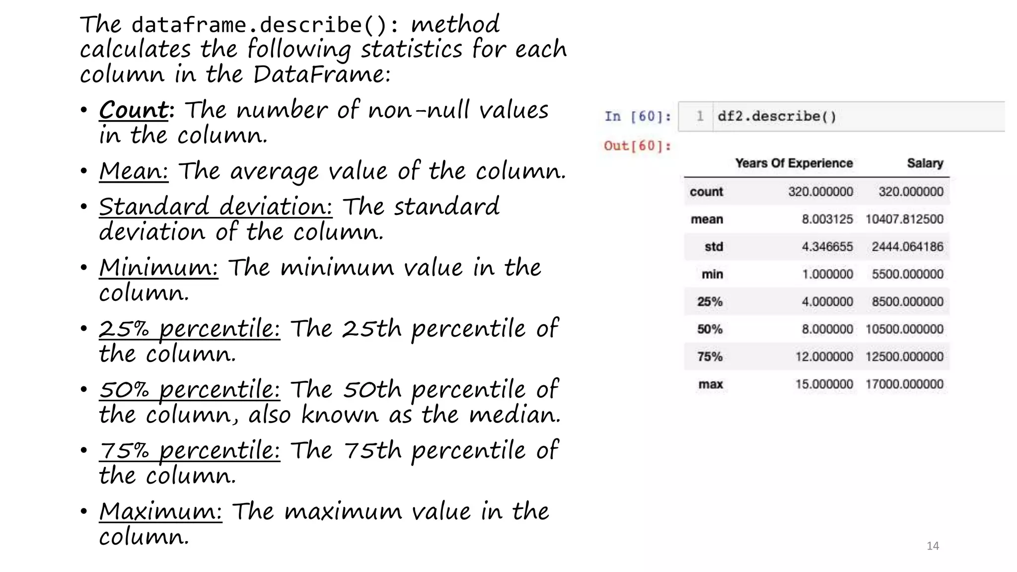 14
The dataframe.describe(): method
calculates the following statistics for each
column in the DataFrame:
• Count: The number of non-null values
in the column.
• Mean: The average value of the column.
• Standard deviation: The standard
deviation of the column.
• Minimum: The minimum value in the
column.
• 25% percentile: The 25th percentile of
the column.
• 50% percentile: The 50th percentile of
the column, also known as the median.
• 75% percentile: The 75th percentile of
the column.
• Maximum: The maximum value in the
column.
 