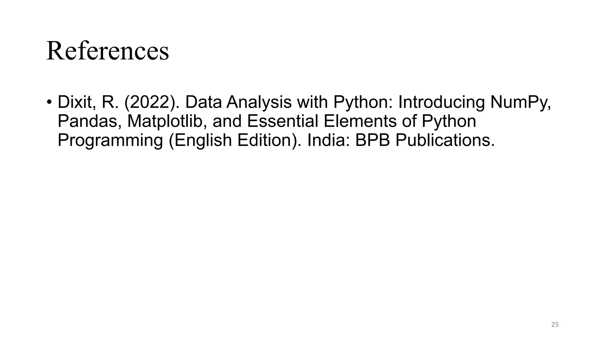 References
• Dixit, R. (2022). Data Analysis with Python: Introducing NumPy,
Pandas, Matplotlib, and Essential Elements of Python
Programming (English Edition). India: BPB Publications.
25
 