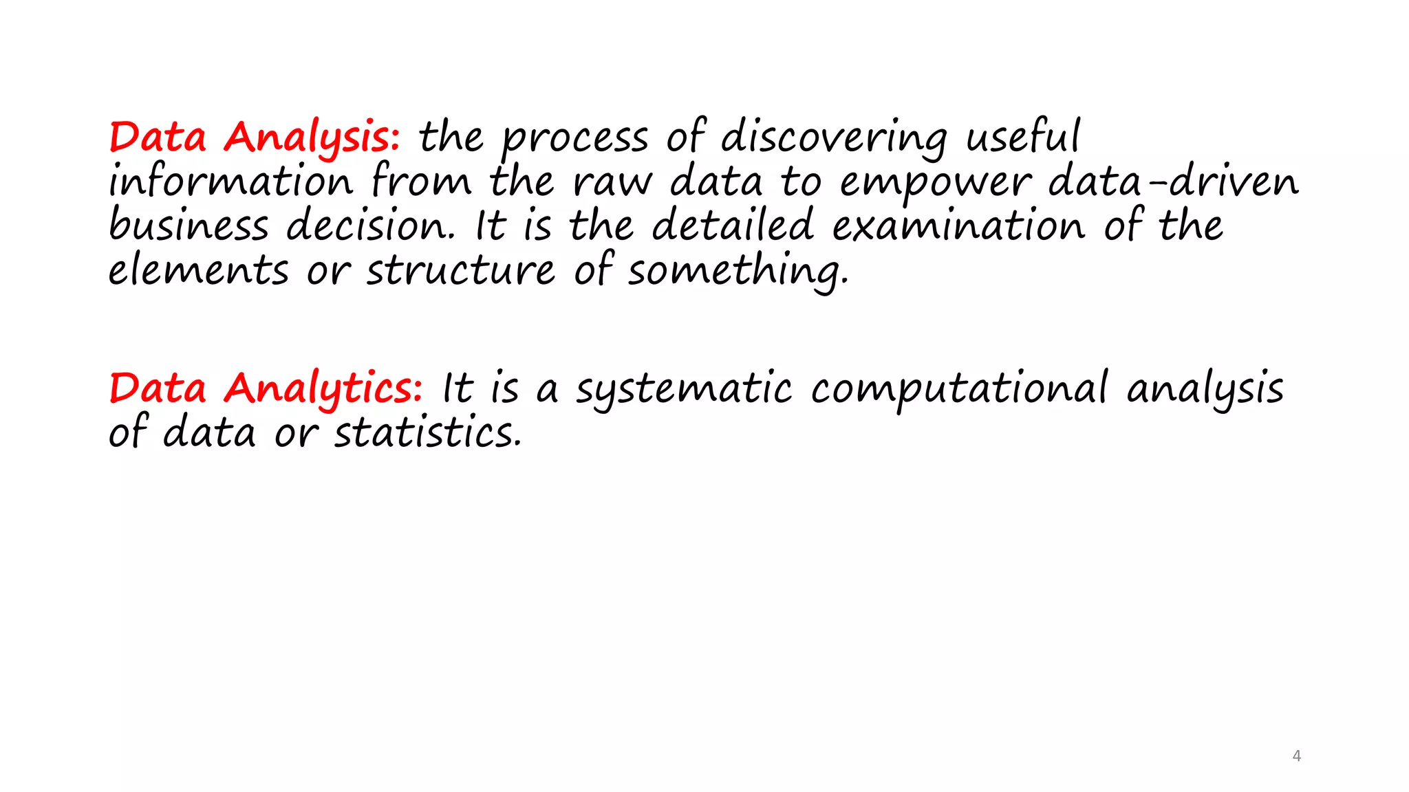 Data Analysis: the process of discovering useful
information from the raw data to empower data-driven
business decision. It is the detailed examination of the
elements or structure of something.
Data Analytics: It is a systematic computational analysis
of data or statistics.
4
 