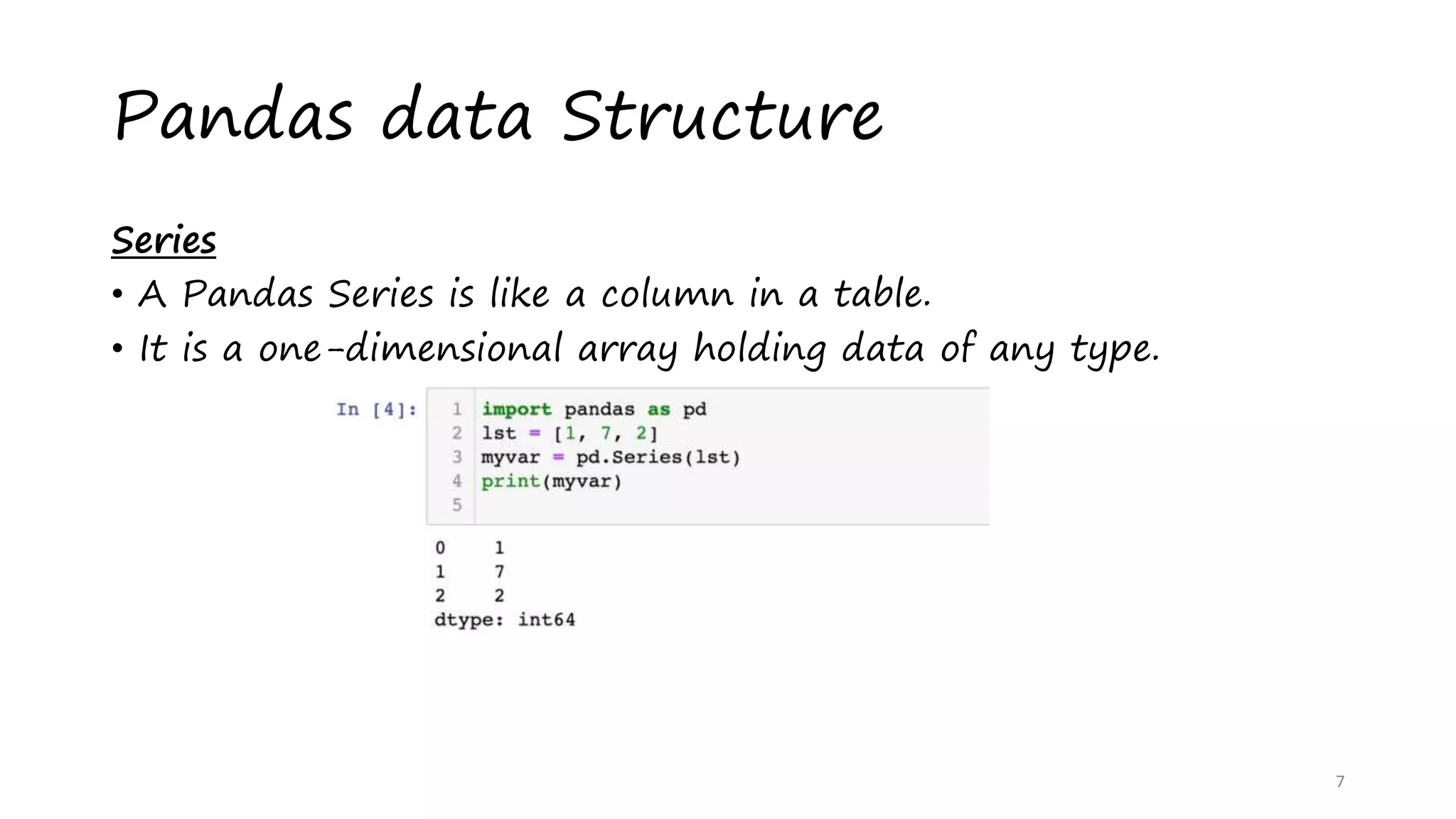 Pandas data Structure
Series
• A Pandas Series is like a column in a table.
• It is a one-dimensional array holding data of any type.
7
 