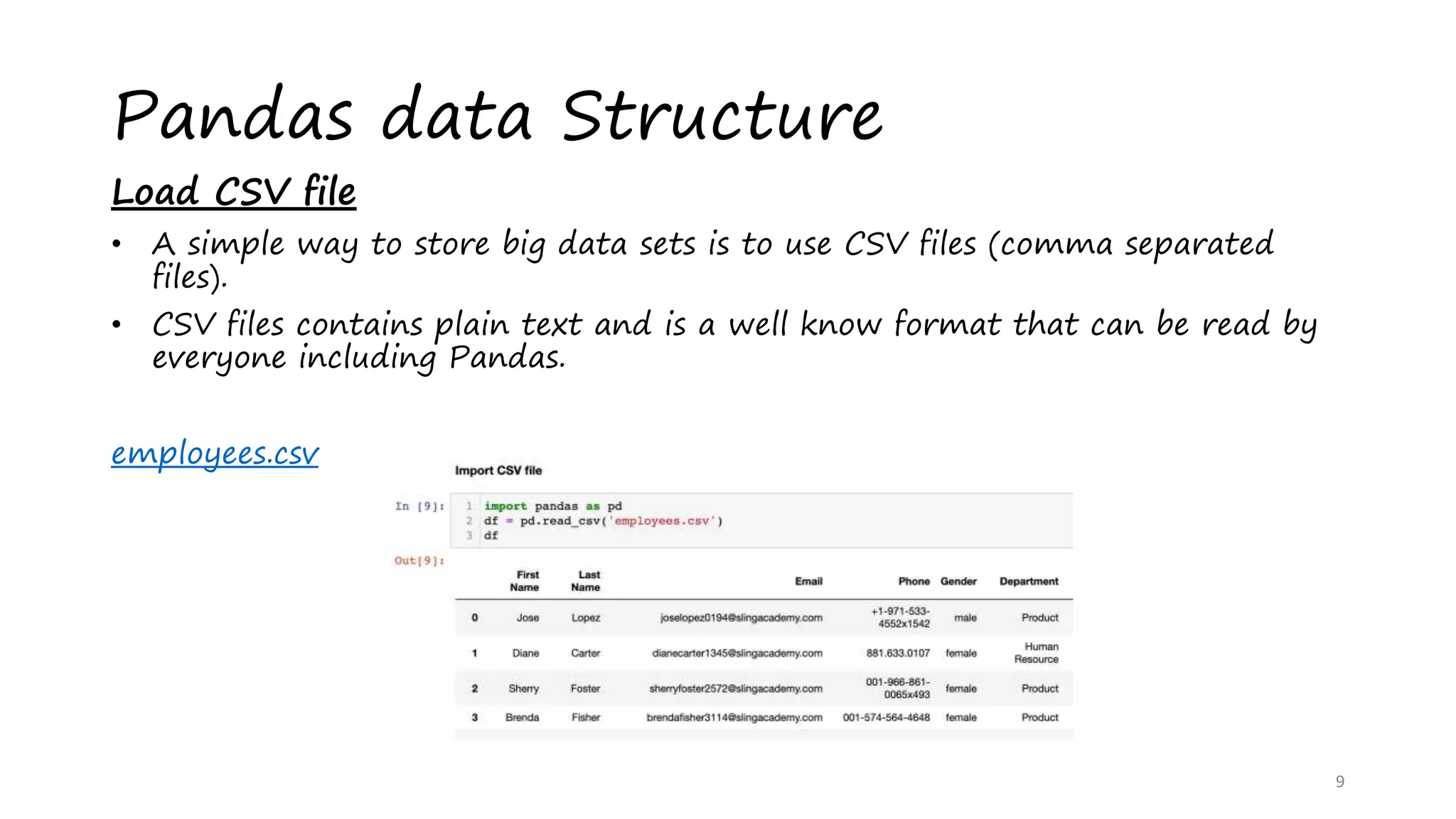 Pandas data Structure
Load CSV file
• A simple way to store big data sets is to use CSV files (comma separated
files).
• CSV files contains plain text and is a well know format that can be read by
everyone including Pandas.
employees.csv
9
 