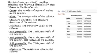14
The dataframe.describe(): method
calculates the following statistics for each
column in the DataFrame:
• Count: The number of non-null values
in the column.
• Mean: The average value of the column.
• Standard deviation: The standard
deviation of the column.
• Minimum: The minimum value in the
column.
• 25% percentile: The 25th percentile of
the column.
• 50% percentile: The 50th percentile of
the column, also known as the median.
• 75% percentile: The 75th percentile of
the column.
• Maximum: The maximum value in the
column.
 