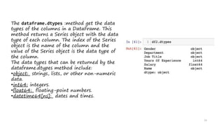 15
The dataframe.dtypes :method get the data
types of the columns in a DataFrame. This
method returns a Series object with the data
type of each column. The index of the Series
object is the name of the column and the
value of the Series object is the data type of
the column.
The data types that can be returned by the
dataframe.dtypes method include:
•object: strings, lists, or other non-numeric
data.
•int64: integers.
•float64: floating-point numbers.
•datetime64[ns]: dates and times.
 