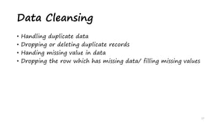 • Handling duplicate data
• Dropping or deleting duplicate records
• Handing missing value in data
• Dropping the row which has missing data/ filling missing values
17
Data Cleansing
 