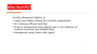 Why NumPy?
19
NumPy (Numerical Python) is :
• vastly used Python library for scientific computation
• It is memory efficient and fast
• It has N-dimensional array objects and a rich collection of
routines to process and analyse them
• Homogenous array (same data types)
 