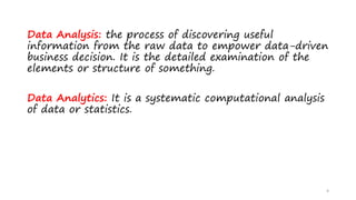 Data Analysis: the process of discovering useful
information from the raw data to empower data-driven
business decision. It is the detailed examination of the
elements or structure of something.
Data Analytics: It is a systematic computational analysis
of data or statistics.
4
 