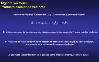 Álgebra vectorial
Producto escalar de vectores
Dados dos vectores cualesquiera y definimos el producto escalar
El producto escalar de dos vectores se representa poniendo un punto, ,entre los dos vectores
El resultado de esta operación es un escalar, es decir una cantidad que no tiene dirección.
La respuesta es la misma en todo conjunto de ejes
Al producto escalar también se le conoce como producto interno, escalar o punto
 