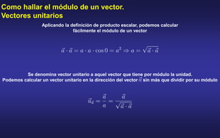 Como hallar el módulo de un vector.
Vectores unitarios
Aplicando la definición de producto escalar, podemos calcular
fácilmente el módulo de un vector
Se denomina vector unitario a aquel vector que tiene por módulo la unidad.
Podemos calcular un vector unitario en la dirección del vector sin más que dividir por su módulo
 