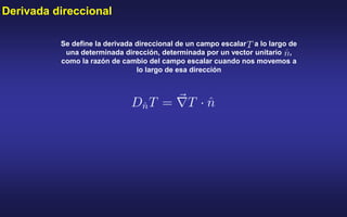 Derivada direccional
Se define la derivada direccional de un campo escalar a lo largo de
una determinada dirección, determinada por un vector unitario ,
como la razón de cambio del campo escalar cuando nos movemos a
lo largo de esa dirección
 