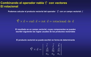 Combinando el operador nabla con vectores
El rotacional
Podemos calcular el producto vectorial del operador con un campo vectorial
El resultado es un campo vectorial, cuyas componentes se pueden
escribir siguiendo las reglas usuales de los productos vectoriales
El producto vectorial se puede escribir en forma de determinante
 