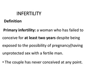 INFERTILITY
Definition
Primary infertility: a woman who has failed to
conceive for at least two years despite being
exposed to the possibility of pregnancy(having
unprotected sex with a fertile man.
• The couple has never conceived at any point.
 
