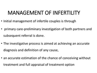 MANAGEMENT OF INFERTILITY
• Initial management of infertile couples is through
• primary care-preliminary investigation of both partners and
subsequent referral is done.
• The investigative process is aimed at achieving an accurate
diagnosis and definition of any cause,
• an accurate estimation of the chance of conceiving without
treatment and full appraisal of treatment option
 