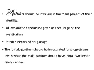 Cont…
• Both partners should be involved in the management of their
infertility.
• Full explanation should be given at each stage of the
investigation.
• Detailed history of drug usage.
• The female partiner should be investgated for progestrone
levels while the male partiner should have initial two semen
analysis done
 