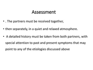 Assessment
• . The partners must be received together,
• then separately, in a quiet and relaxed atmosphere.
• A detailed history must be taken from both partners, with
special attention to past and present symptoms that may
point to any of the etiologies discussed above
 