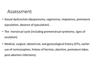 Assessment
• Sexual dysfunction (dyspareunia, vaginismus, impotence, premature
ejaculation, absence of ejaculation) .
• The menstrual cycle (including premenstrual syndrome, signs of
ovulation)
• Medical, surgical ,obstetrical, and gynecological history (STIs, earlier
use of contraception, history of hernias, abortion, premature labor,
post-abortion infections).
 