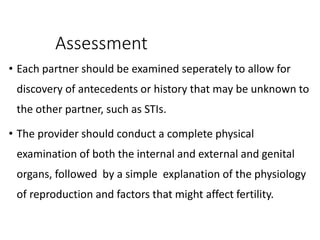 Assessment
• Each partner should be examined seperately to allow for
discovery of antecedents or history that may be unknown to
the other partner, such as STIs.
• The provider should conduct a complete physical
examination of both the internal and external and genital
organs, followed by a simple explanation of the physiology
of reproduction and factors that might affect fertility.
 