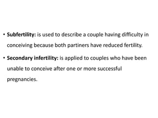 • Subfertility: is used to describe a couple having difficulty in
conceiving because both partiners have reduced fertility.
• Secondary infertility: is applied to couples who have been
unable to conceive after one or more successful
pregnancies.
 