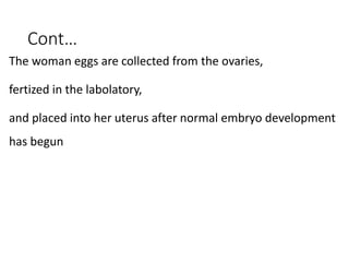 Cont…
The woman eggs are collected from the ovaries,
fertized in the labolatory,
and placed into her uterus after normal embryo development
has begun
 
