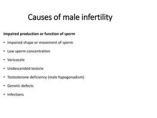 Causes of male infertility
Impaired production or function of sperm
• Impaired shape or movement of sperm
• Low sperm concentration
• Varicocele
• Undescended testicle
• Testosterone deficiency (male hypogonadism)
• Genetic defects
• Infections
 