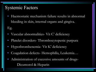Systemic Factors
• Haemostatic mechanism failure results in abnormal
bleeding in skin, internal organs and gingiva.
Eg.
• Vascular abnormalities- Vit C’ deficiency
• Platelet disorders- Thrombocytopenic purpura
• Hypothrombenemia- Vit K’ deficiency
• Coagulation defects- Hemophilia, Leukemia…
• Administration of excessive amounts of drugs-
Dicumorol & Heparin
 