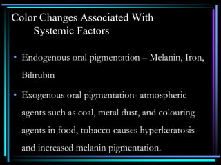 Color Changes Associated With
Systemic Factors
• Endogenous oral pigmentation – Melanin, Iron,
Bilirubin
• Exogenous oral pigmentation- atmospheric
agents such as coal, metal dust, and colouring
agents in food, tobacco causes hyperkeratosis
and increased melanin pigmentation.
 