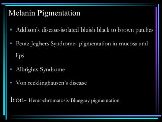 Melanin Pigmentation
• Addison's disease-isolated bluish black to brown patches
• Peutz Jeghers Syndrome- pigmentation in mucosa and
lips
• Albrights Syndrome
• Von recklinghausen’s disease
Iron- Hemochromatosis-Bluegray pigmentation
 