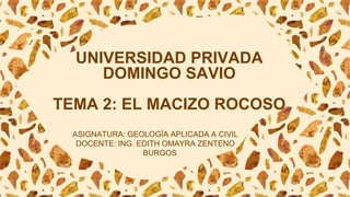 UNIVERSIDAD PRIVADA
DOMINGO SAVIO
TEMA 2: EL MACIZO ROCOSO
ASIGNATURA: GEOLOGÍA APLICADA A CIVIL
DOCENTE: ING. EDITH OMAYRA ZENTENO
BURGOS
 