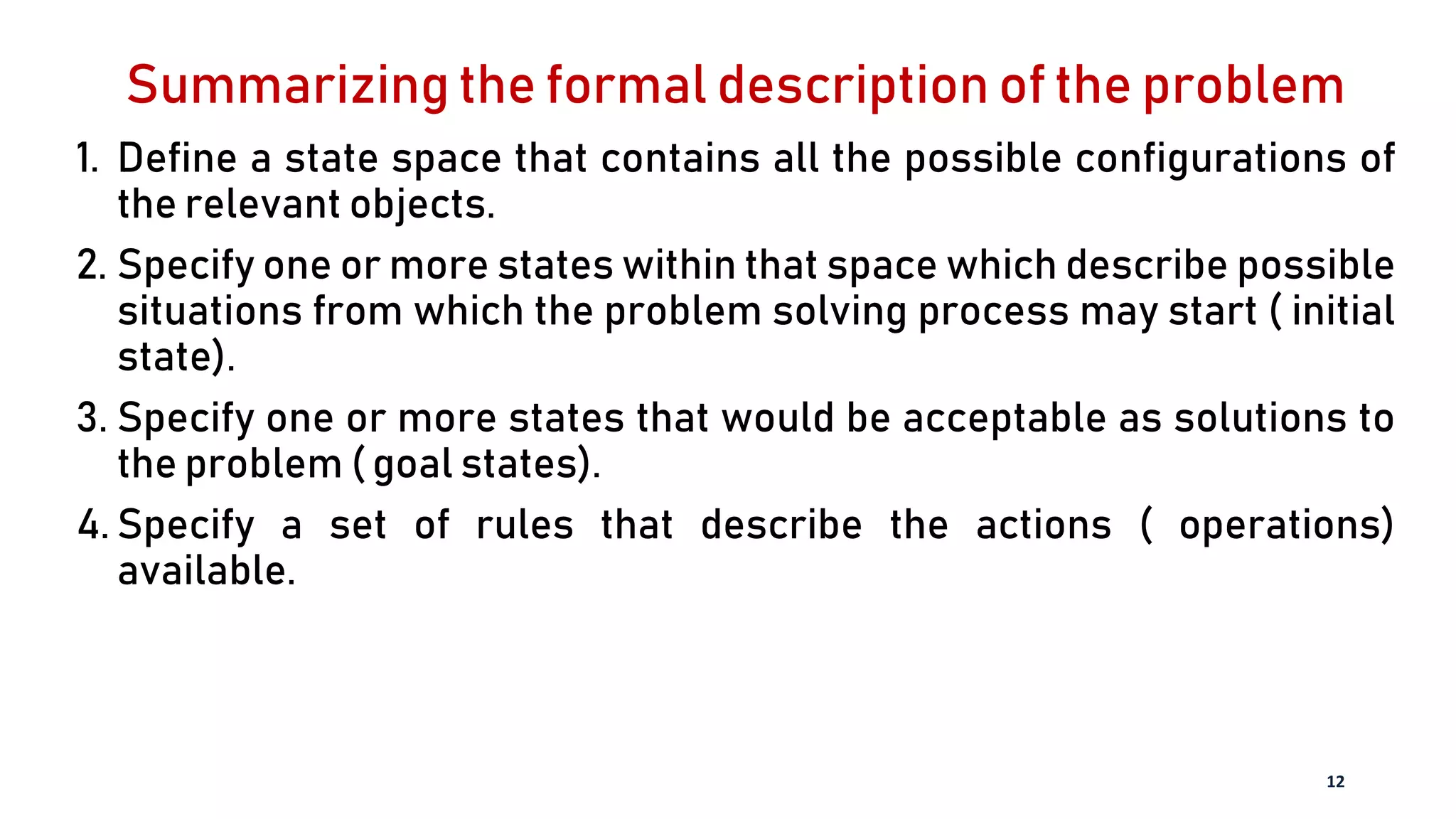 Summarizing the formal description of the problem
1. Define a state space that contains all the possible configurations of
the relevant objects.
2. Specify one or more states within that space which describe possible
situations from which the problem solving process may start ( initial
state).
3. Specify one or more states that would be acceptable as solutions to
the problem ( goal states).
4. Specify a set of rules that describe the actions ( operations)
available.
12
 