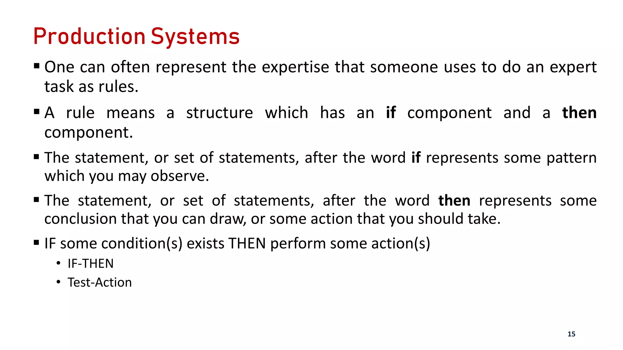 Production Systems
 One can often represent the expertise that someone uses to do an expert
task as rules.
 A rule means a structure which has an if component and a then
component.
 The statement, or set of statements, after the word if represents some pattern
which you may observe.
 The statement, or set of statements, after the word then represents some
conclusion that you can draw, or some action that you should take.
 IF some condition(s) exists THEN perform some action(s)
• IF-THEN
• Test-Action
15
 