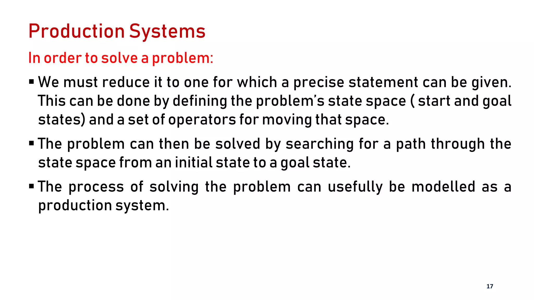 Production Systems
In order to solve a problem:
 We must reduce it to one for which a precise statement can be given.
This can be done by defining the problem’s state space ( start and goal
states) and a set of operators for moving that space.
 The problem can then be solved by searching for a path through the
state space from an initial state to a goal state.
 The process of solving the problem can usefully be modelled as a
production system.
17
 