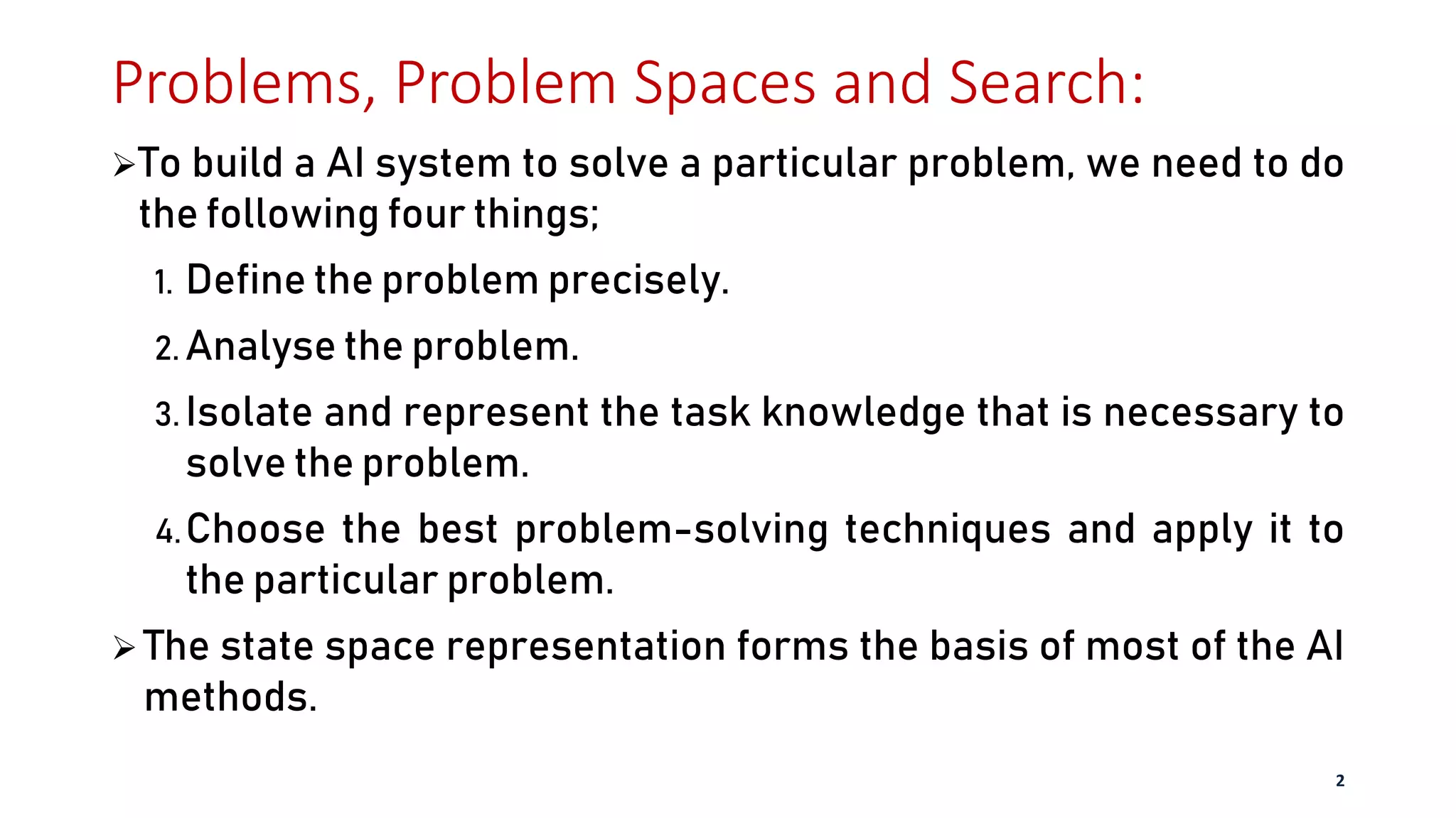 Problems, Problem Spaces and Search:
To build a AI system to solve a particular problem, we need to do
the following four things;
1. Define the problem precisely.
2. Analyse the problem.
3. Isolate and represent the task knowledge that is necessary to
solve the problem.
4.Choose the best problem-solving techniques and apply it to
the particular problem.
 The state space representation forms the basis of most of the AI
methods.
2
 