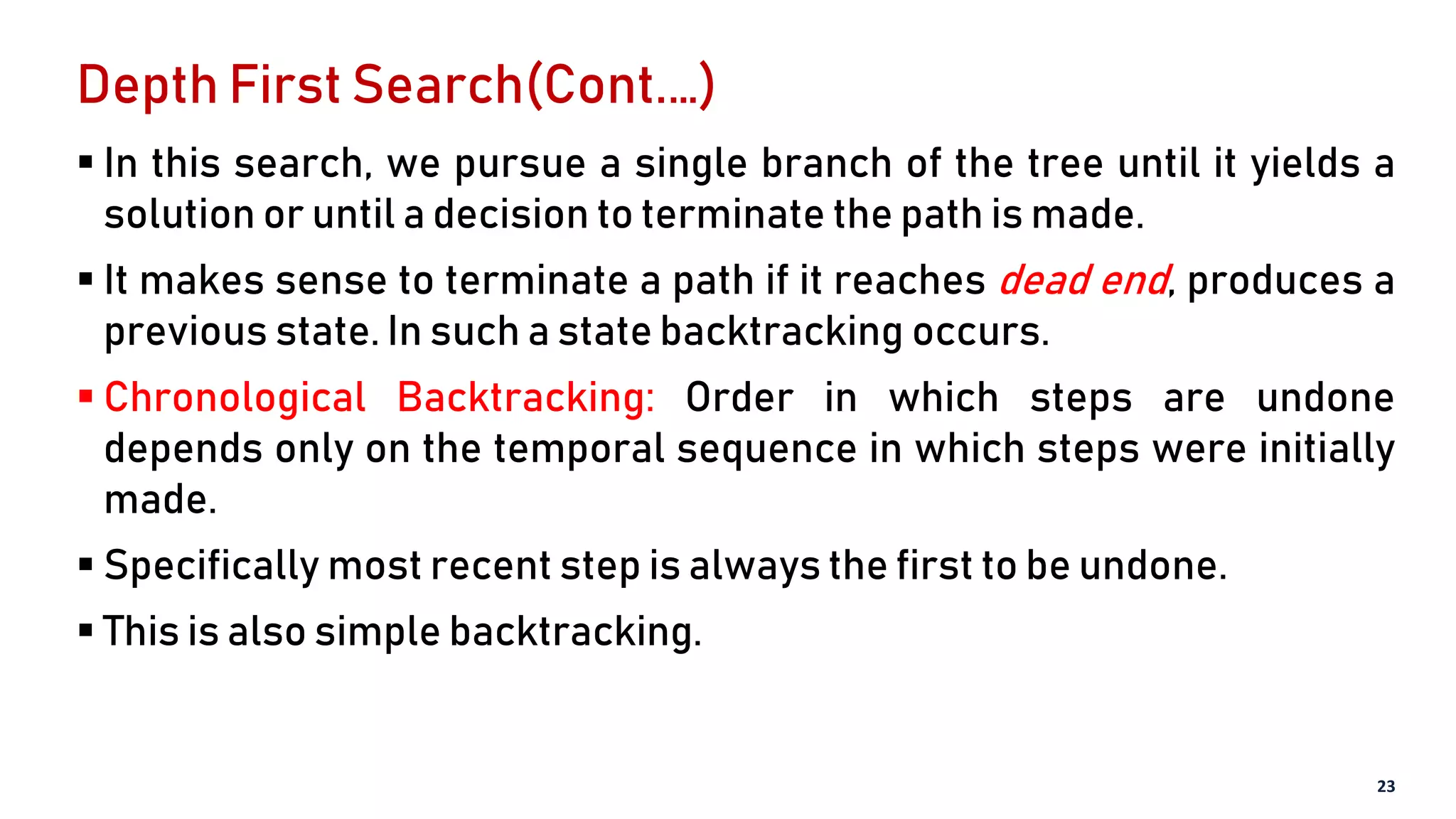 Depth First Search(Cont.…)
 In this search, we pursue a single branch of the tree until it yields a
solution or until a decision to terminate the path is made.
 It makes sense to terminate a path if it reaches dead end, produces a
previous state. In such a state backtracking occurs.
 Chronological Backtracking: Order in which steps are undone
depends only on the temporal sequence in which steps were initially
made.
 Specifically most recent step is always the first to be undone.
 This is also simple backtracking.
23
 