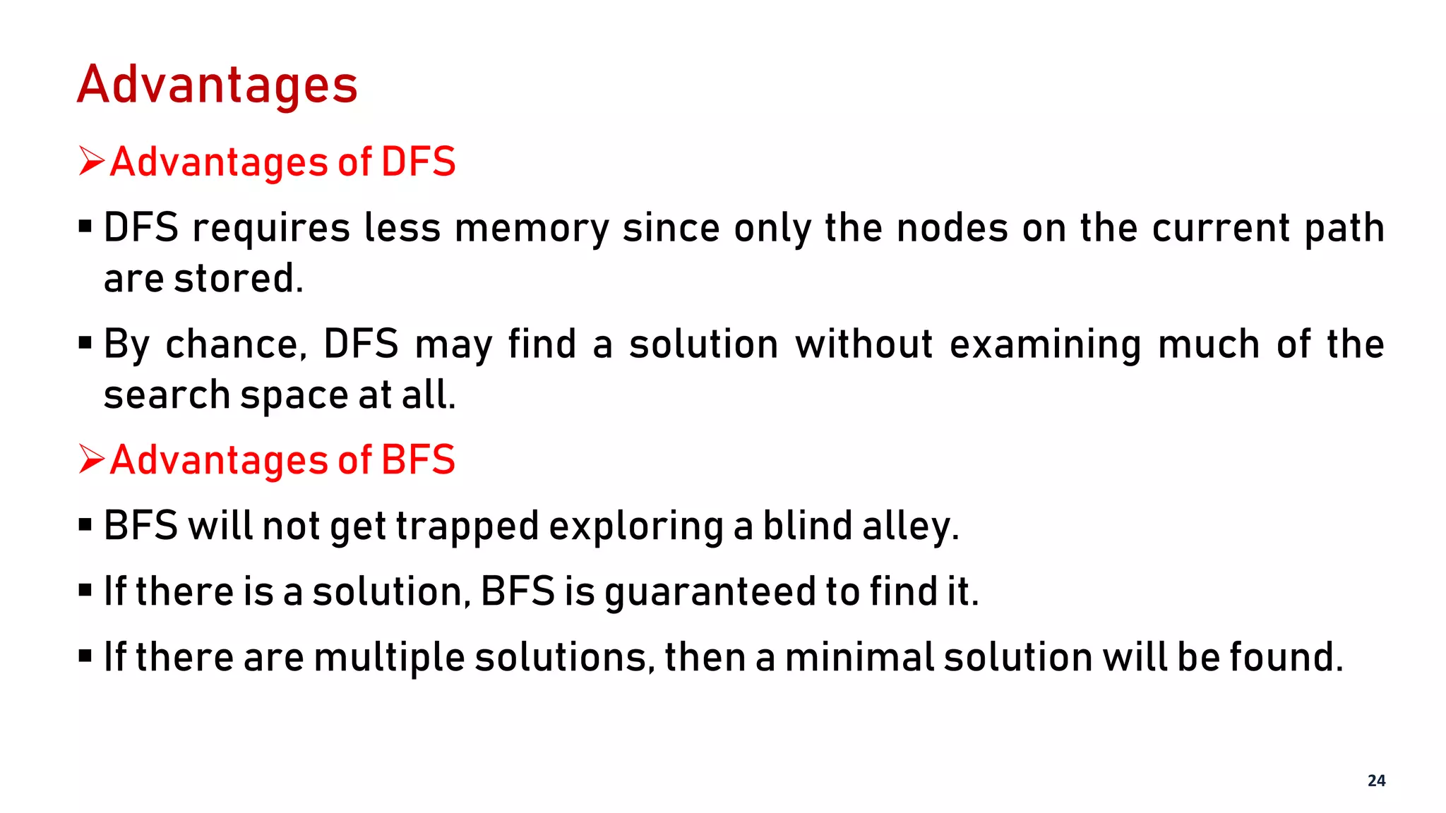 Advantages
Advantages of DFS
 DFS requires less memory since only the nodes on the current path
are stored.
 By chance, DFS may find a solution without examining much of the
search space at all.
Advantages of BFS
 BFS will not get trapped exploring a blind alley.
 If there is a solution, BFS is guaranteed to find it.
 If there are multiple solutions, then a minimal solution will be found.
24
 