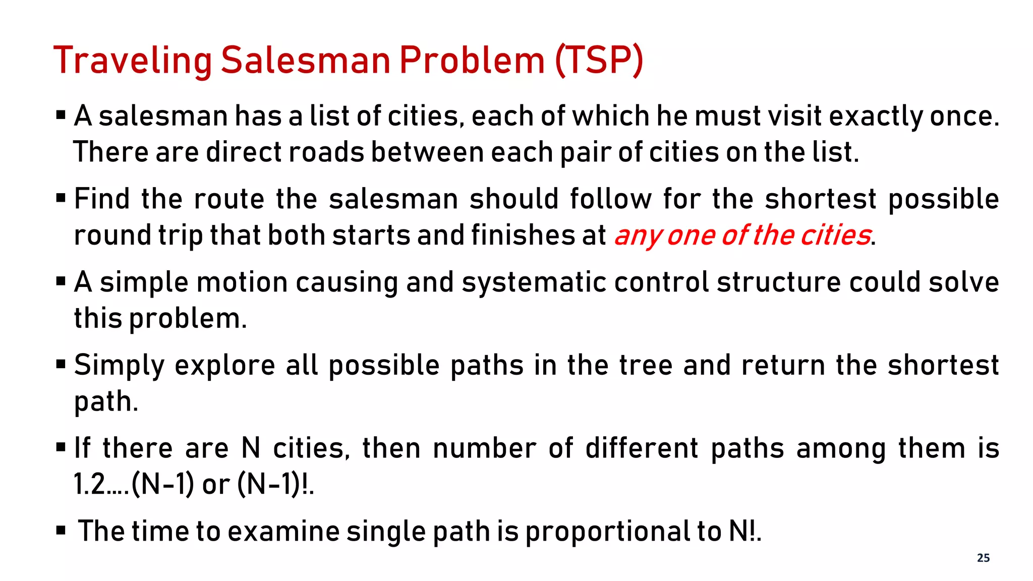 Traveling Salesman Problem (TSP)
 A salesman has a list of cities, each of which he must visit exactly once.
There are direct roads between each pair of cities on the list.
 Find the route the salesman should follow for the shortest possible
round trip that both starts and finishes at any one of the cities.
 A simple motion causing and systematic control structure could solve
this problem.
 Simply explore all possible paths in the tree and return the shortest
path.
 If there are N cities, then number of different paths among them is
1.2….(N-1) or (N-1)!.
 The time to examine single path is proportional to N!.
25
 