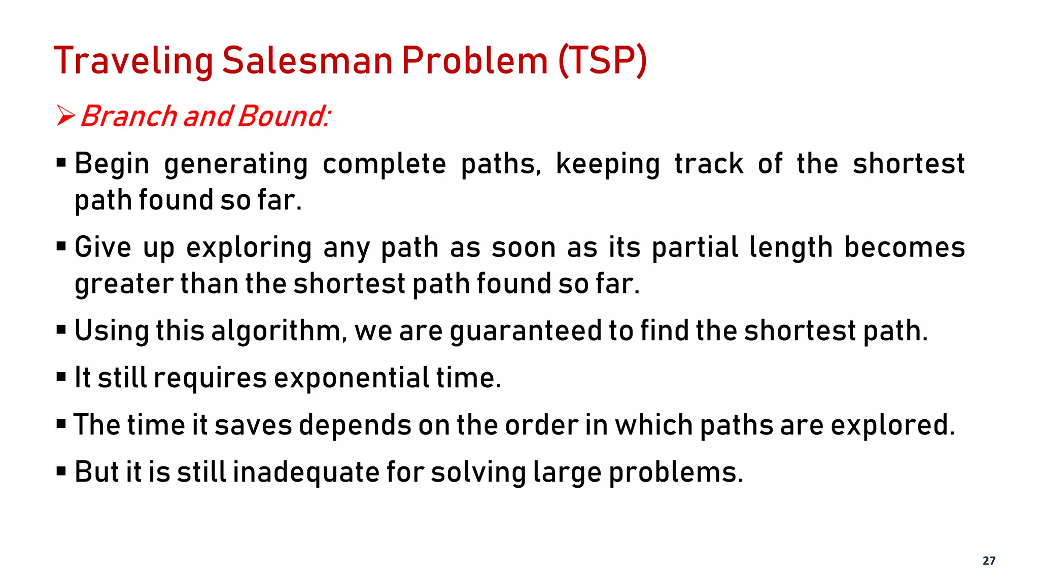 Traveling Salesman Problem (TSP)
Branch and Bound:
 Begin generating complete paths, keeping track of the shortest
path found so far.
 Give up exploring any path as soon as its partial length becomes
greater than the shortest path found so far.
 Using this algorithm, we are guaranteed to find the shortest path.
 It still requires exponential time.
 The time it saves depends on the order in which paths are explored.
 But it is still inadequate for solving large problems.
27
 