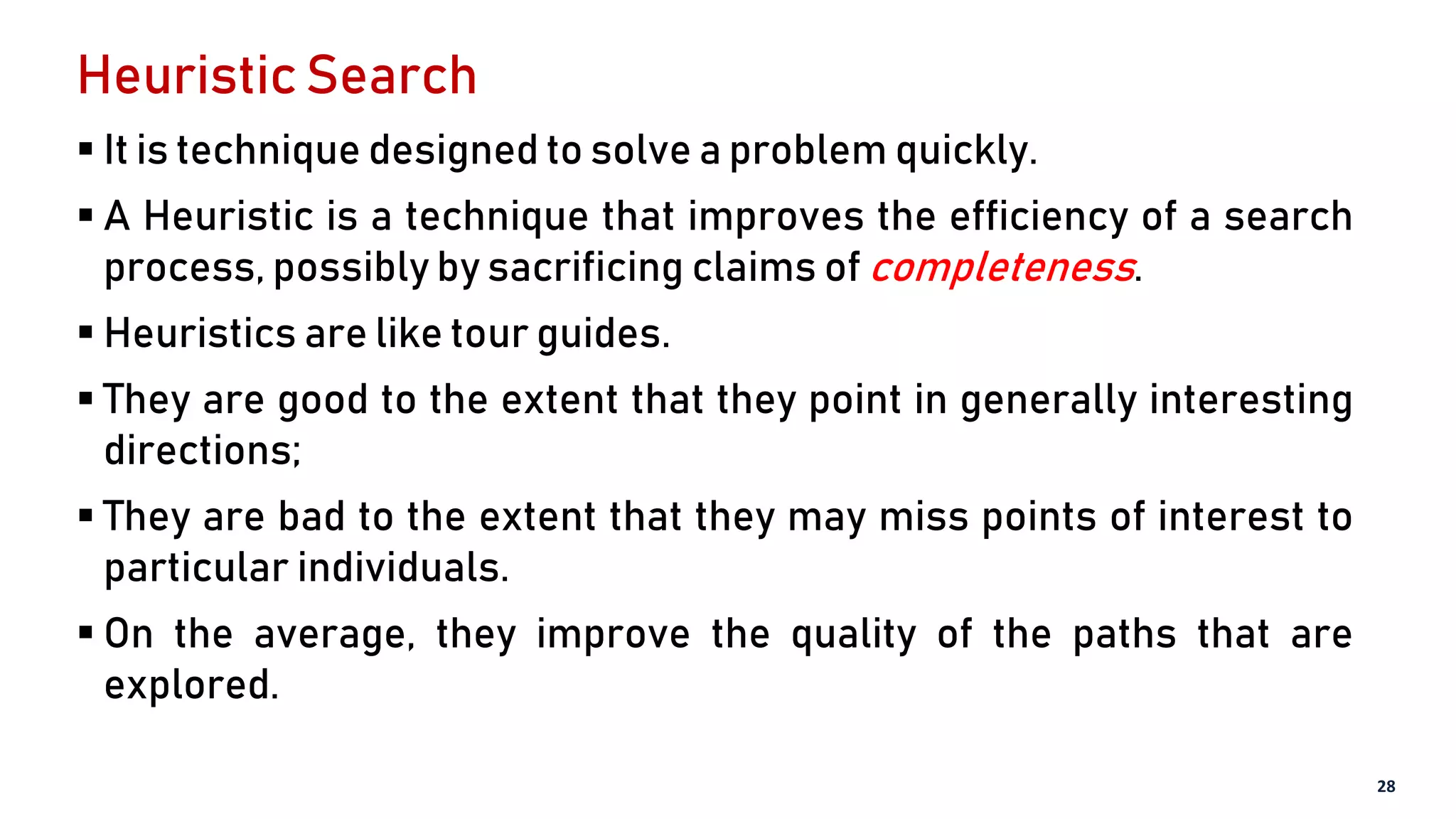 Heuristic Search
 It is technique designed to solve a problem quickly.
 A Heuristic is a technique that improves the efficiency of a search
process, possibly by sacrificing claims of completeness.
 Heuristics are like tour guides.
 They are good to the extent that they point in generally interesting
directions;
 They are bad to the extent that they may miss points of interest to
particular individuals.
 On the average, they improve the quality of the paths that are
explored.
28
 