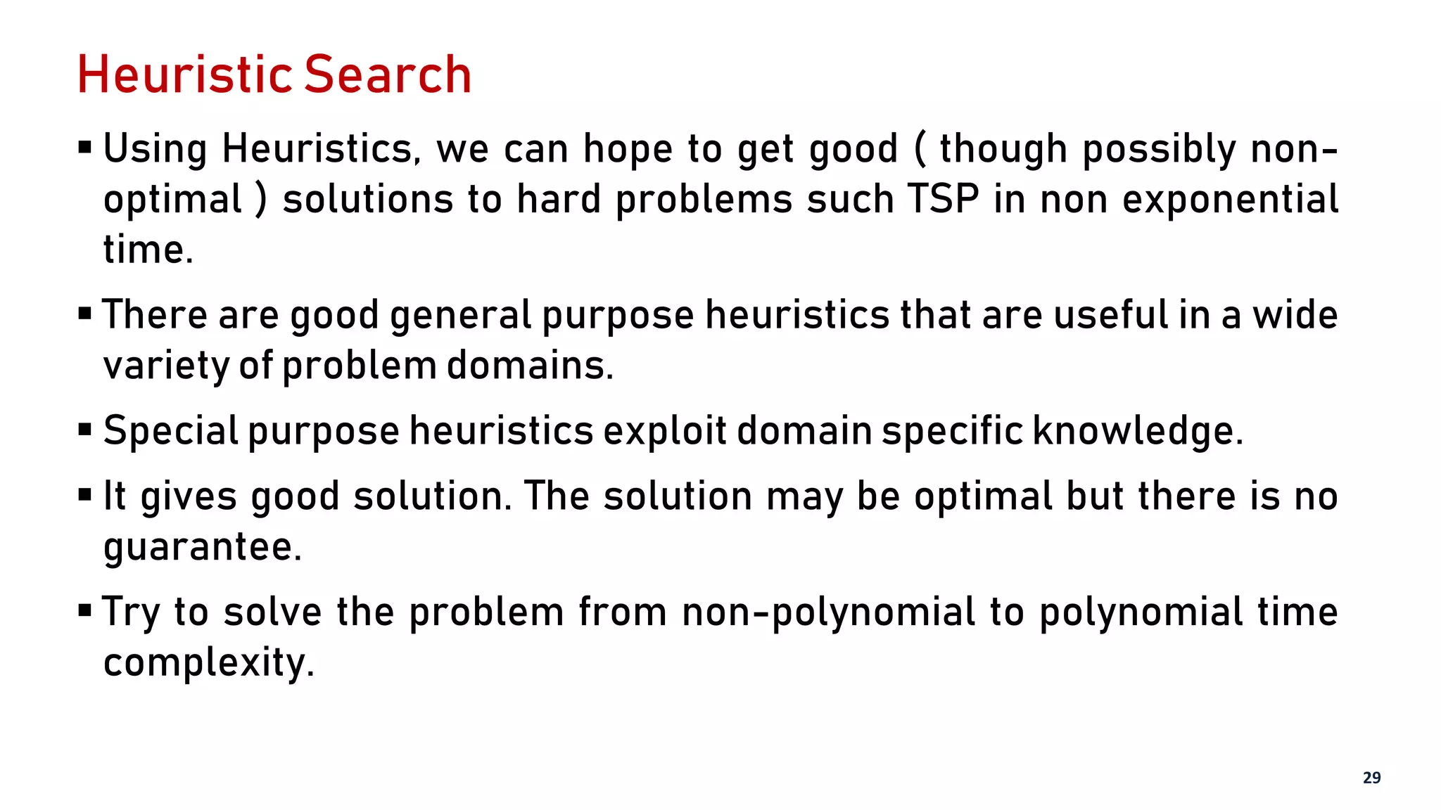 Heuristic Search
 Using Heuristics, we can hope to get good ( though possibly non-
optimal ) solutions to hard problems such TSP in non exponential
time.
 There are good general purpose heuristics that are useful in a wide
variety of problem domains.
 Special purpose heuristics exploit domain specific knowledge.
 It gives good solution. The solution may be optimal but there is no
guarantee.
 Try to solve the problem from non-polynomial to polynomial time
complexity.
29
 