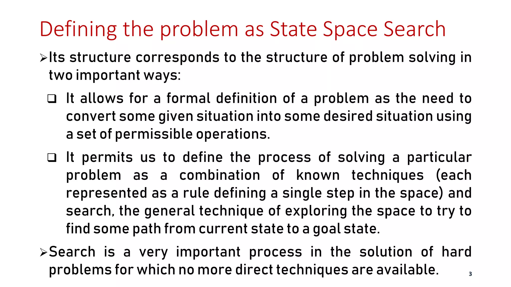 Defining the problem as State Space Search
Its structure corresponds to the structure of problem solving in
two important ways:
 It allows for a formal definition of a problem as the need to
convert some given situation into some desired situation using
a set of permissible operations.
 It permits us to define the process of solving a particular
problem as a combination of known techniques (each
represented as a rule defining a single step in the space) and
search, the general technique of exploring the space to try to
find some path from current state to a goal state.
Search is a very important process in the solution of hard
problems for which no more direct techniques are available. 3
 