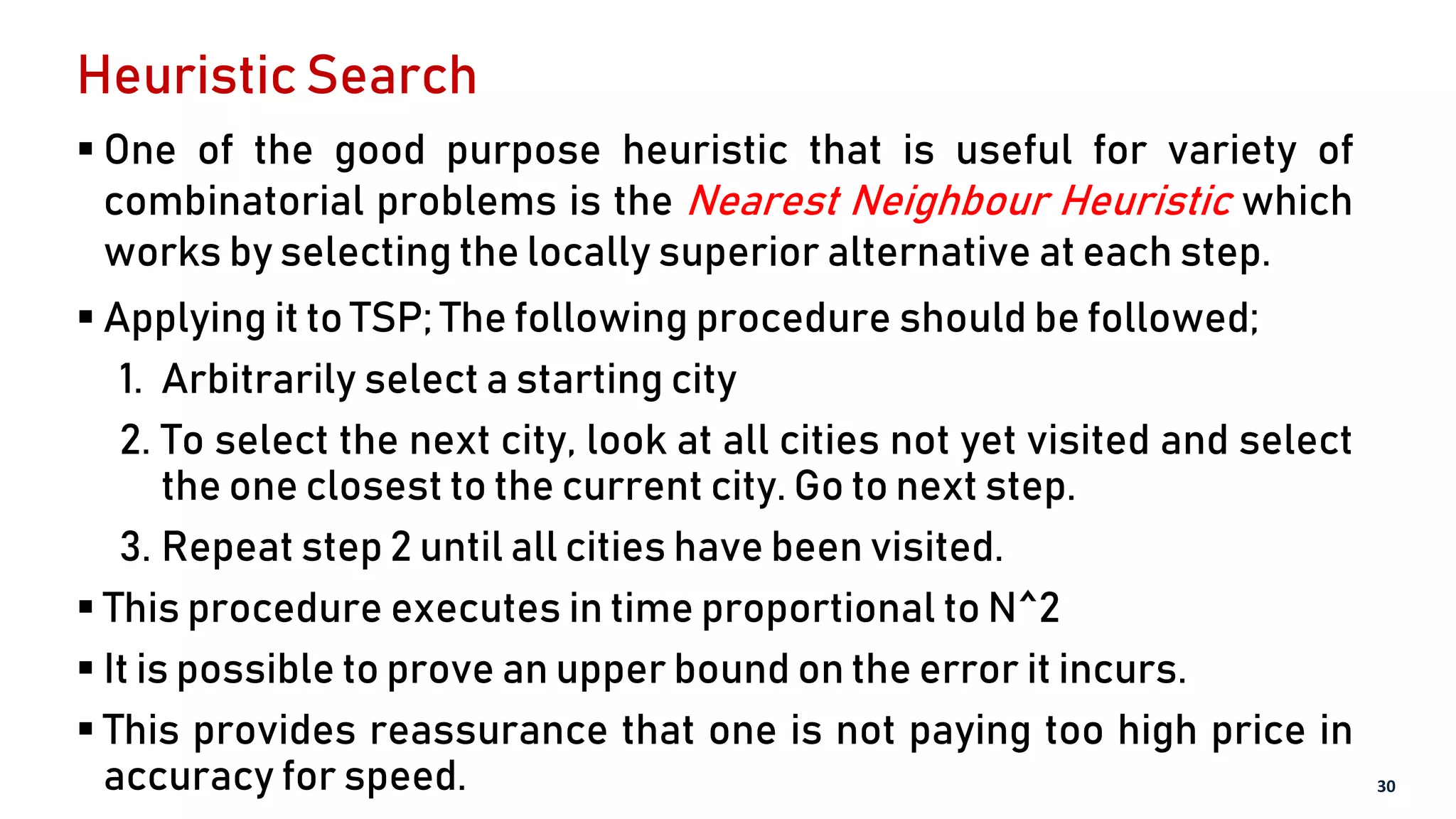 Heuristic Search
 One of the good purpose heuristic that is useful for variety of
combinatorial problems is the Nearest Neighbour Heuristic which
works by selecting the locally superior alternative at each step.
 Applying it to TSP; The following procedure should be followed;
1. Arbitrarily select a starting city
2. To select the next city, look at all cities not yet visited and select
the one closest to the current city. Go to next step.
3. Repeat step 2 until all cities have been visited.
 This procedure executes in time proportional to N^2
 It is possible to prove an upper bound on the error it incurs.
 This provides reassurance that one is not paying too high price in
accuracy for speed. 30
 