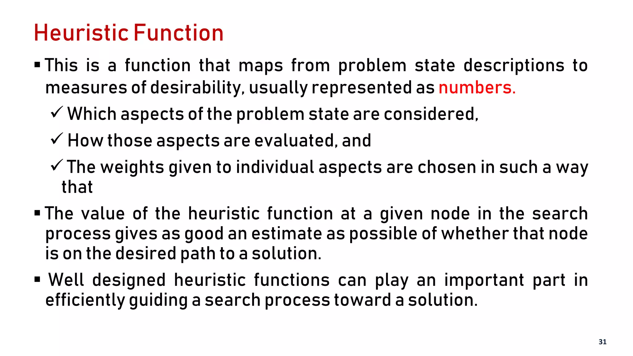 Heuristic Function
 This is a function that maps from problem state descriptions to
measures of desirability, usually represented as numbers.
 Which aspects of the problem state are considered,
 How those aspects are evaluated, and
 The weights given to individual aspects are chosen in such a way
that
 The value of the heuristic function at a given node in the search
process gives as good an estimate as possible of whether that node
is on the desired path to a solution.
 Well designed heuristic functions can play an important part in
efficiently guiding a search process toward a solution.
31
 