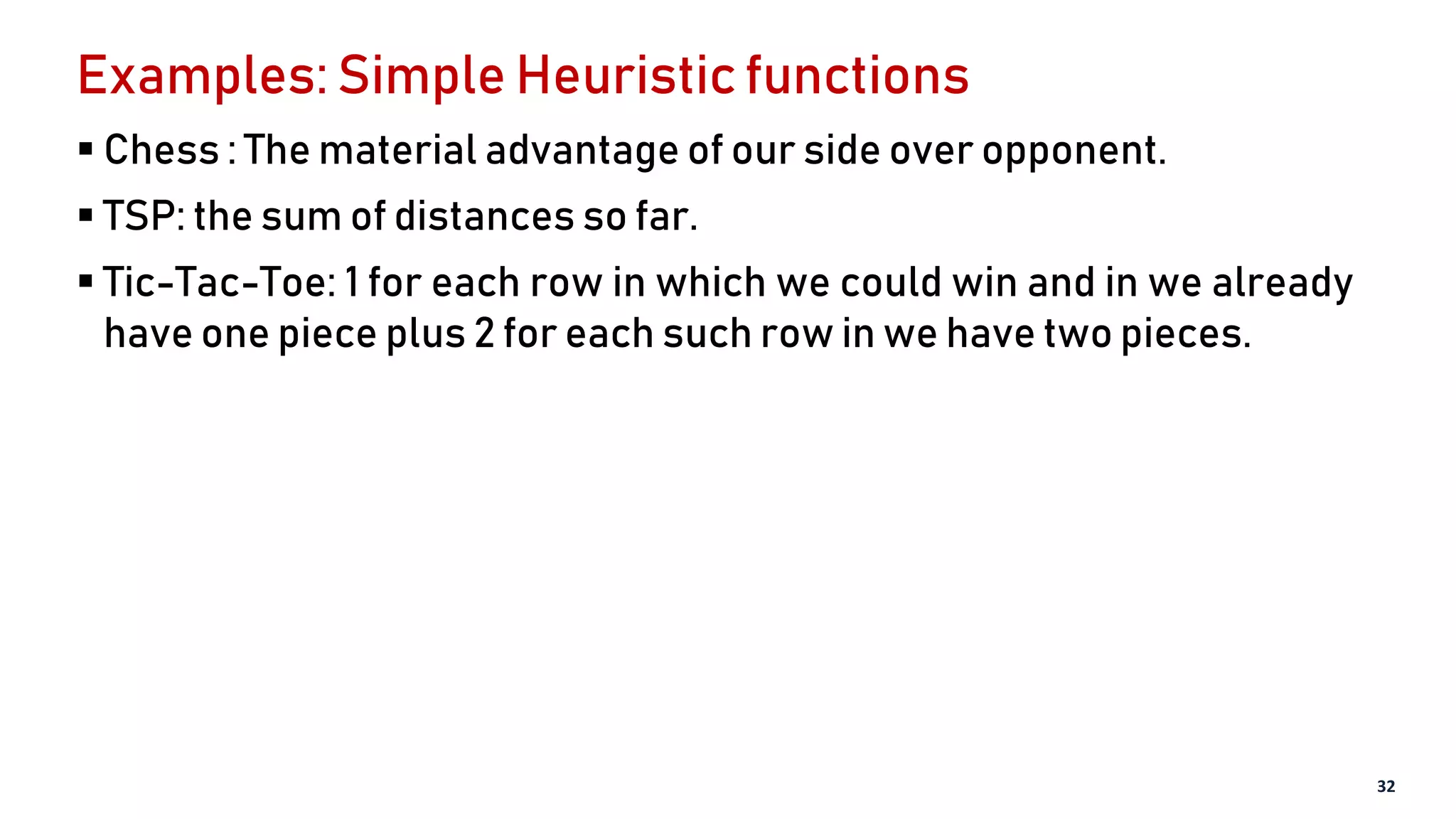 Examples: Simple Heuristic functions
 Chess : The material advantage of our side over opponent.
 TSP: the sum of distances so far.
 Tic-Tac-Toe: 1 for each row in which we could win and in we already
have one piece plus 2 for each such row in we have two pieces.
32
 